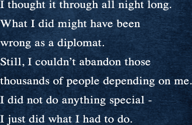 一晩中、私は考えた。考えつくした。私のしたことは、外交官として間違ったことだったかもしれない。しかし、私には頼ってきた何千人もの人を見殺しにすることはできなかった。大したことをしたわけではない。当然のことをしただけです。